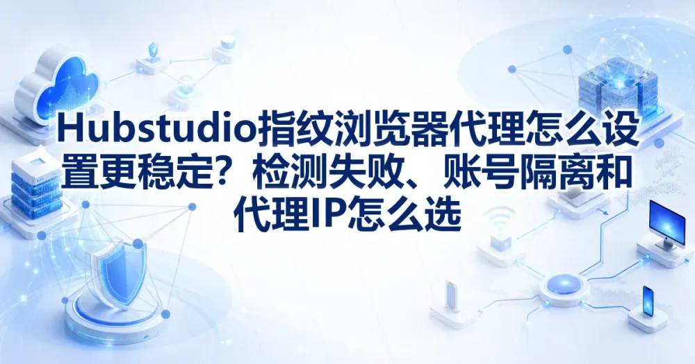 Hubstudio指纹浏览器代理IP怎么设置更稳定?检测失败、账号隔离和代理IP怎么选