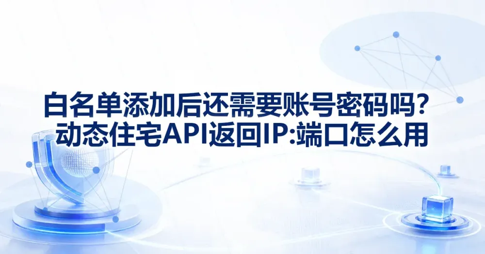 白名单添加后还需要账号密码吗?动态住宅 API 返回 IP:端口怎么用