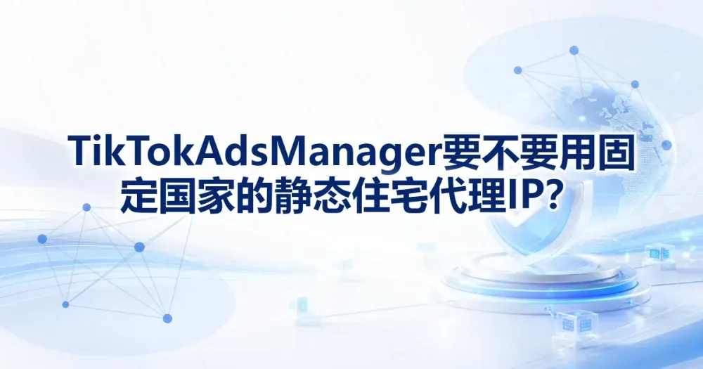 TikTok Ads Manager 要不要用固定国家的静态住宅代理 IP?