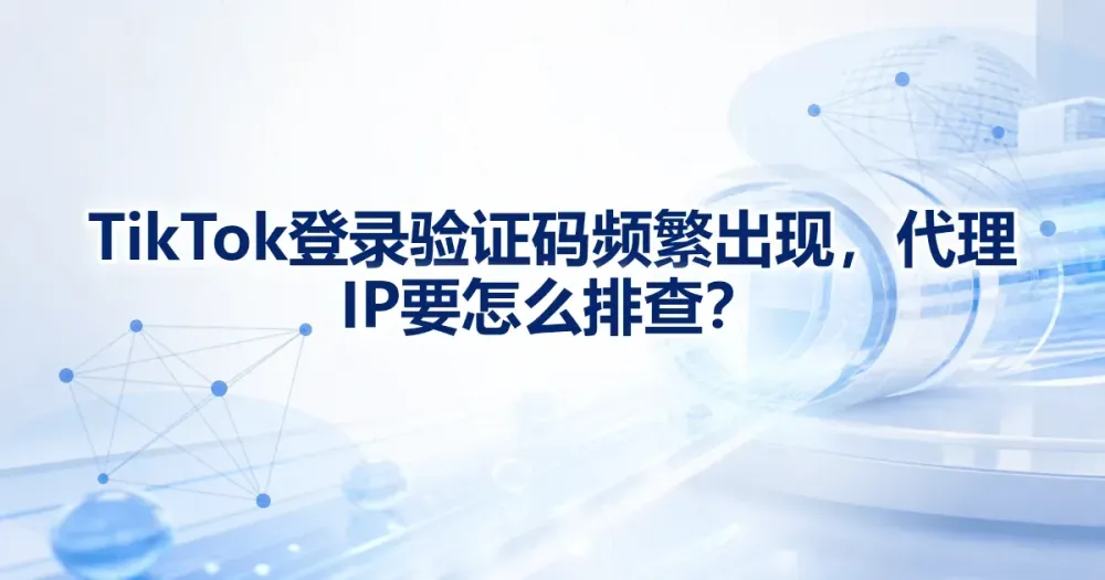 TikTok 登录验证码频繁出现,代理 IP 要怎么排查?