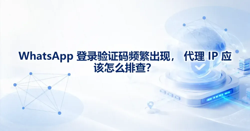 WhatsApp 登录验证码频繁出现，代理 IP 应该怎么排查？